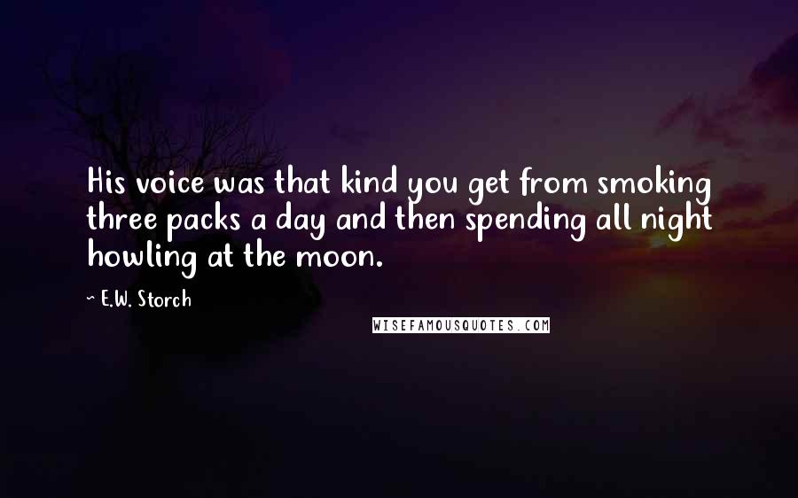 E.W. Storch Quotes: His voice was that kind you get from smoking three packs a day and then spending all night howling at the moon.