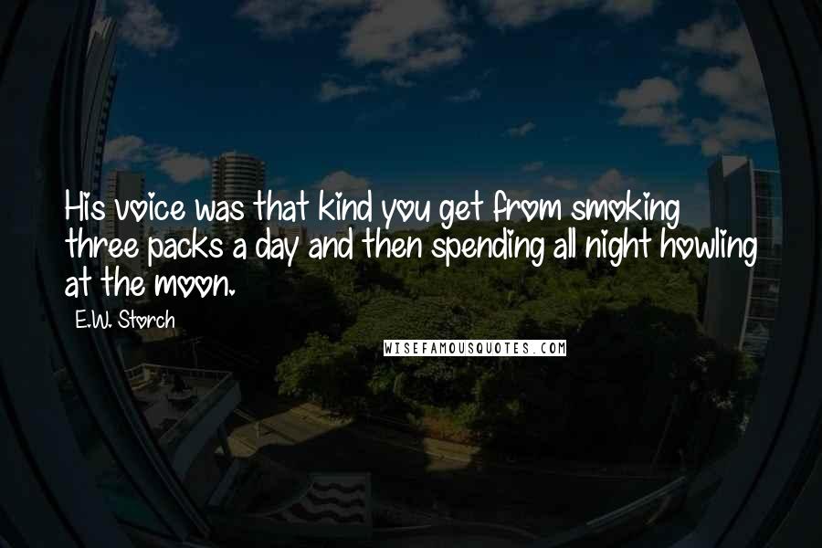 E.W. Storch Quotes: His voice was that kind you get from smoking three packs a day and then spending all night howling at the moon.