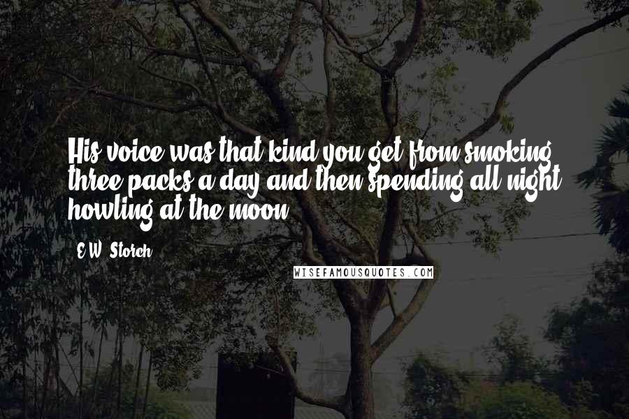E.W. Storch Quotes: His voice was that kind you get from smoking three packs a day and then spending all night howling at the moon.