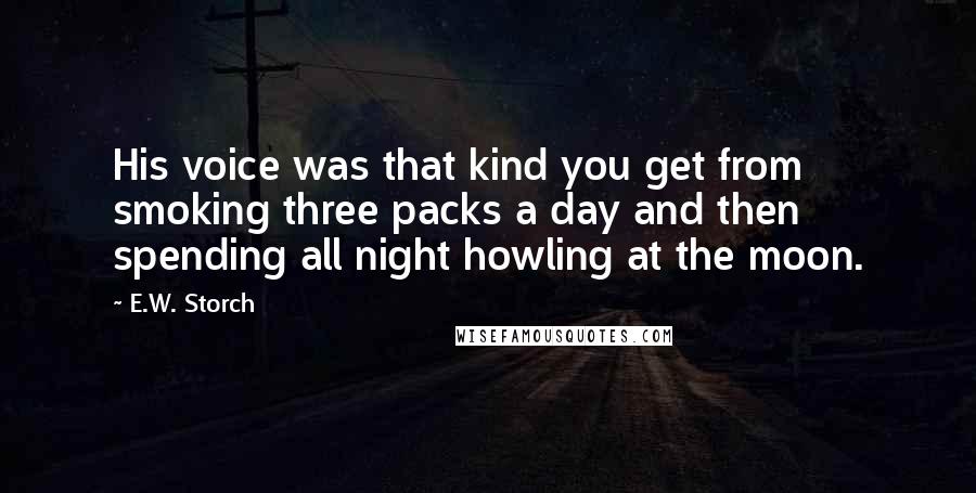 E.W. Storch Quotes: His voice was that kind you get from smoking three packs a day and then spending all night howling at the moon.