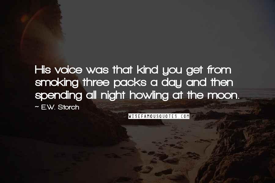 E.W. Storch Quotes: His voice was that kind you get from smoking three packs a day and then spending all night howling at the moon.