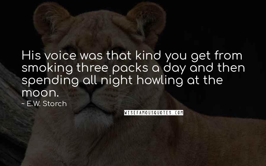 E.W. Storch Quotes: His voice was that kind you get from smoking three packs a day and then spending all night howling at the moon.