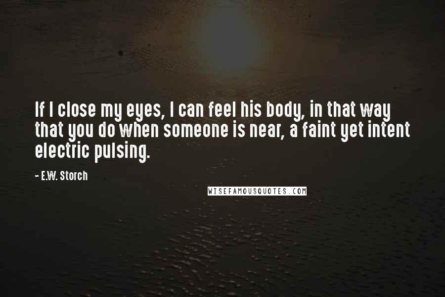 E.W. Storch Quotes: If I close my eyes, I can feel his body, in that way that you do when someone is near, a faint yet intent electric pulsing.