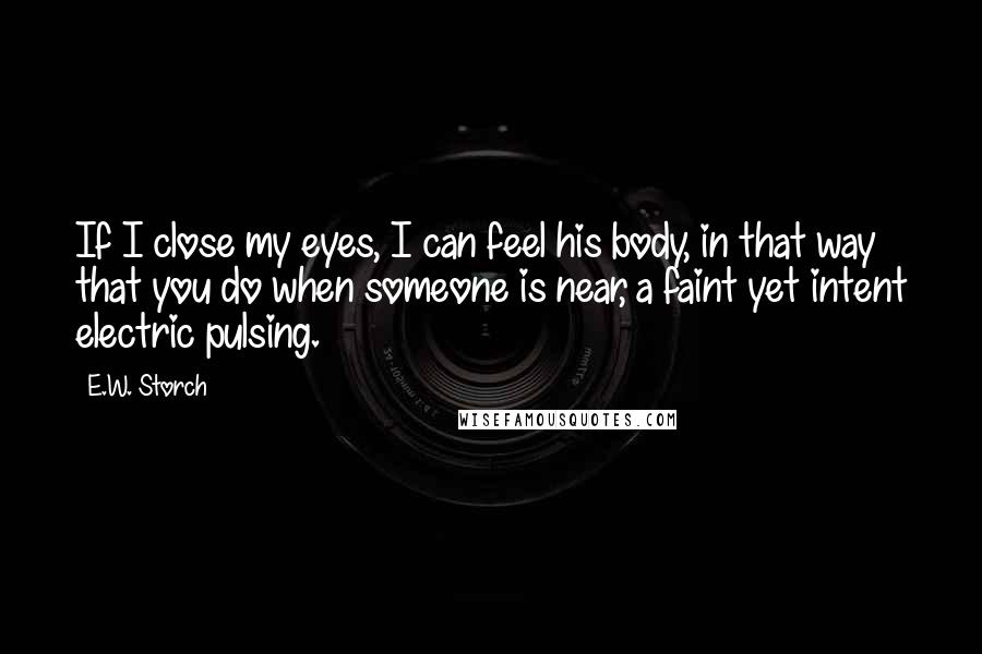 E.W. Storch Quotes: If I close my eyes, I can feel his body, in that way that you do when someone is near, a faint yet intent electric pulsing.