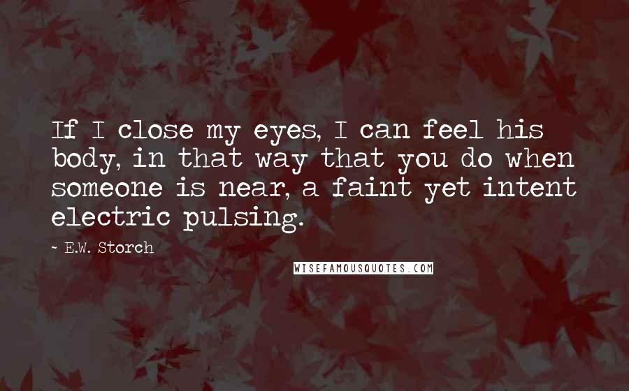 E.W. Storch Quotes: If I close my eyes, I can feel his body, in that way that you do when someone is near, a faint yet intent electric pulsing.