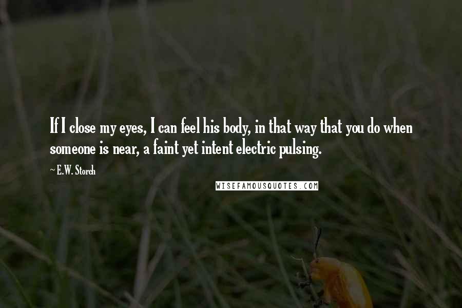 E.W. Storch Quotes: If I close my eyes, I can feel his body, in that way that you do when someone is near, a faint yet intent electric pulsing.