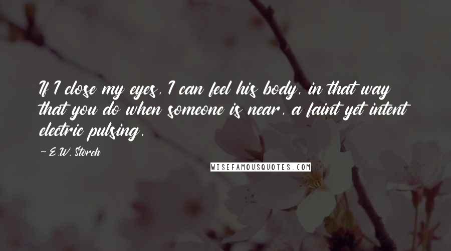 E.W. Storch Quotes: If I close my eyes, I can feel his body, in that way that you do when someone is near, a faint yet intent electric pulsing.