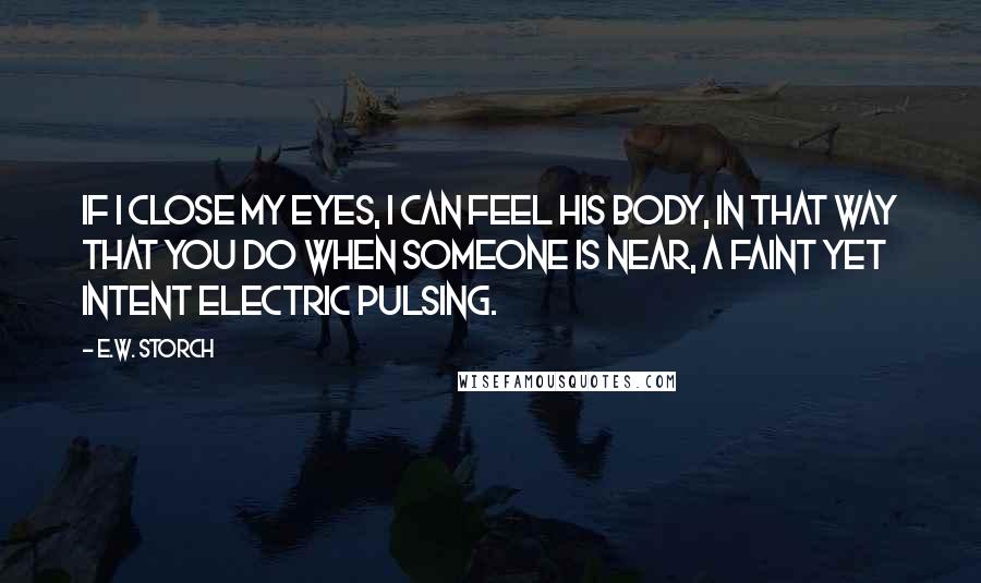 E.W. Storch Quotes: If I close my eyes, I can feel his body, in that way that you do when someone is near, a faint yet intent electric pulsing.