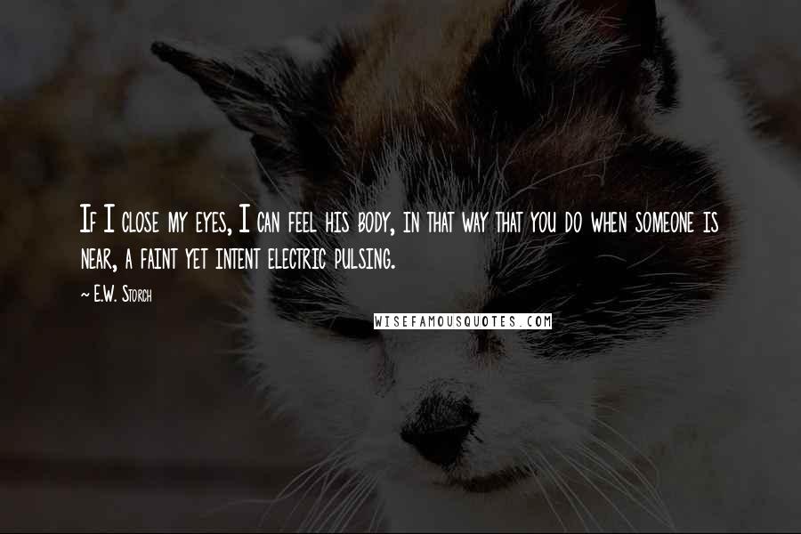 E.W. Storch Quotes: If I close my eyes, I can feel his body, in that way that you do when someone is near, a faint yet intent electric pulsing.