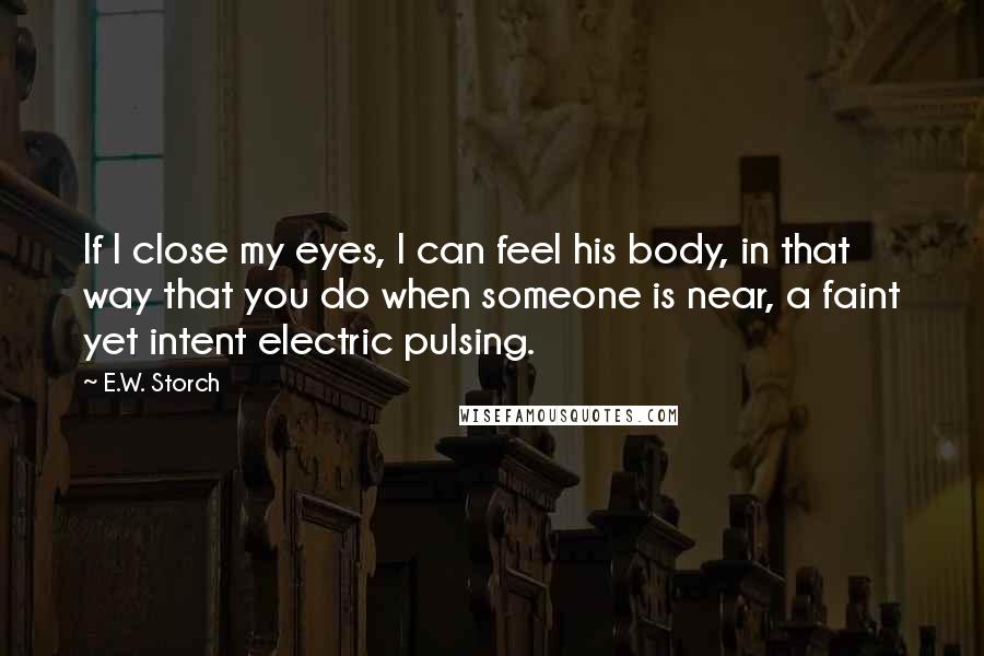 E.W. Storch Quotes: If I close my eyes, I can feel his body, in that way that you do when someone is near, a faint yet intent electric pulsing.