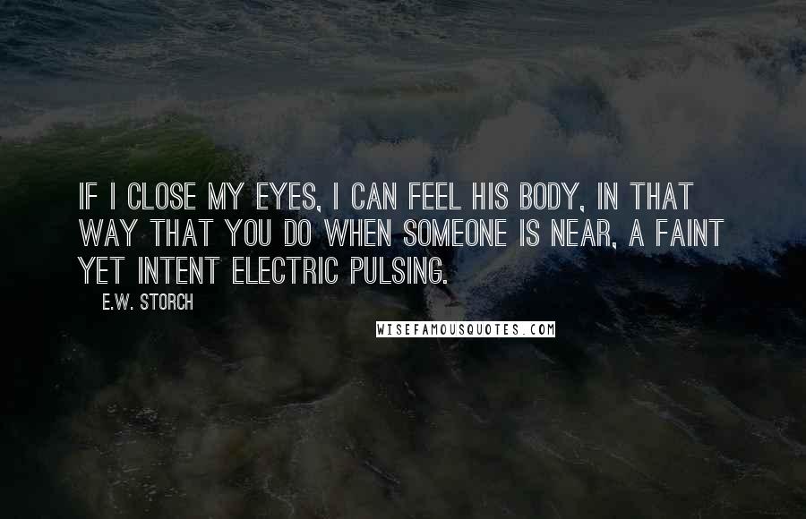 E.W. Storch Quotes: If I close my eyes, I can feel his body, in that way that you do when someone is near, a faint yet intent electric pulsing.