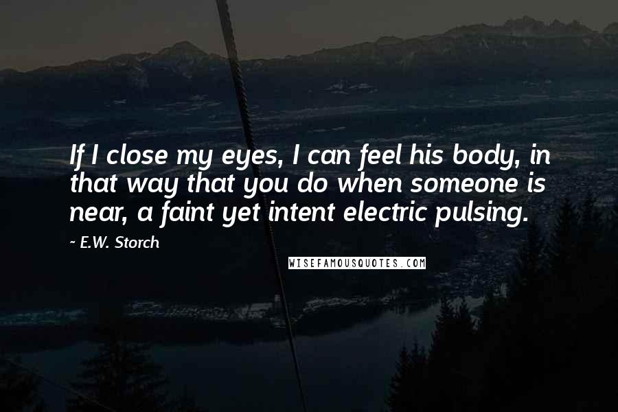 E.W. Storch Quotes: If I close my eyes, I can feel his body, in that way that you do when someone is near, a faint yet intent electric pulsing.