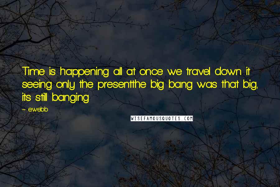 E.webb Quotes: Time is happening all at once we travel down it seeing only the presentthe big bang was that big, its still banging