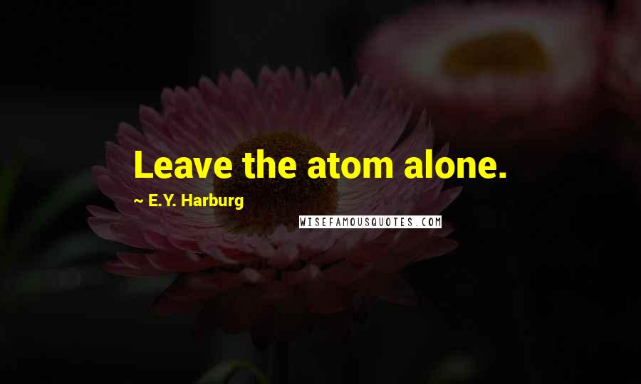 E.Y. Harburg Quotes: Leave the atom alone.