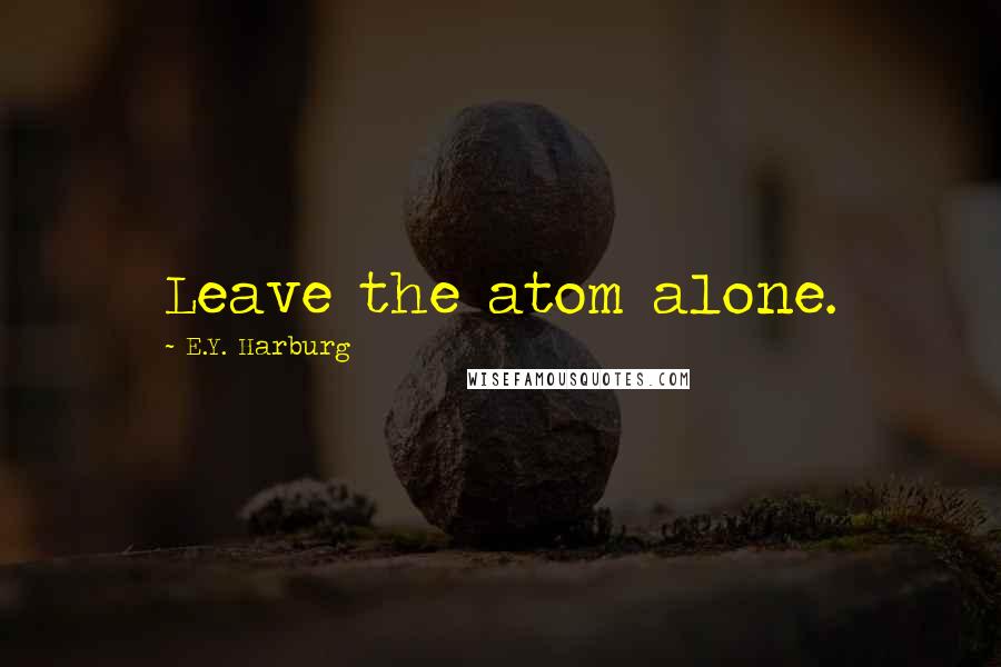 E.Y. Harburg Quotes: Leave the atom alone.