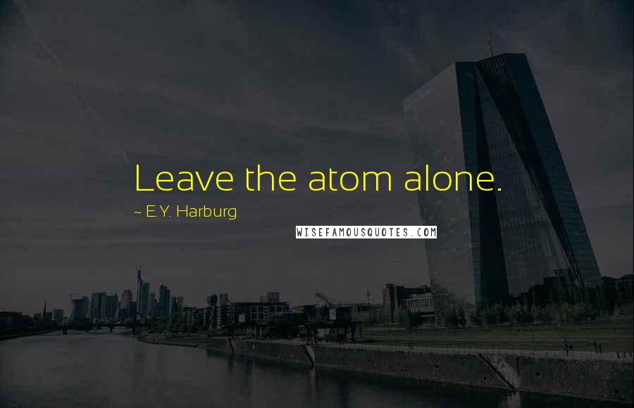 E.Y. Harburg Quotes: Leave the atom alone.