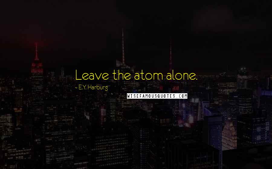E.Y. Harburg Quotes: Leave the atom alone.
