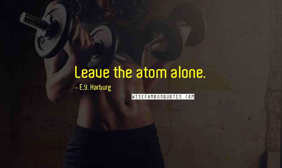 E.Y. Harburg Quotes: Leave the atom alone.