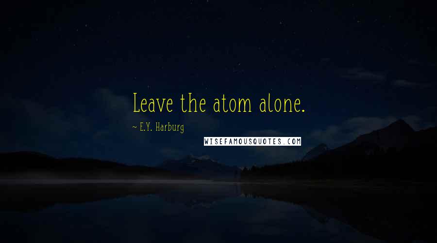 E.Y. Harburg Quotes: Leave the atom alone.