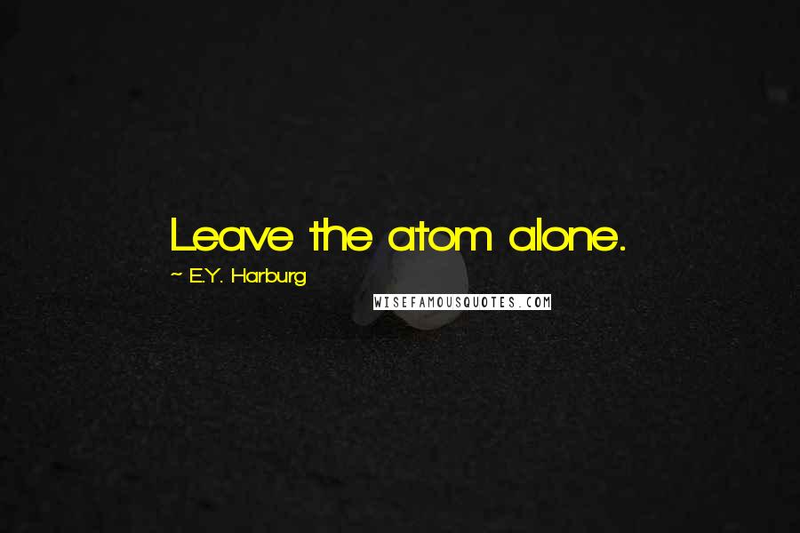 E.Y. Harburg Quotes: Leave the atom alone.