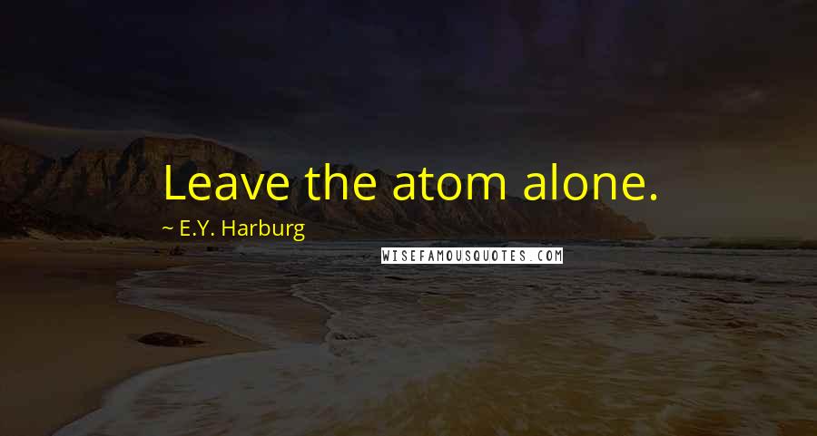 E.Y. Harburg Quotes: Leave the atom alone.