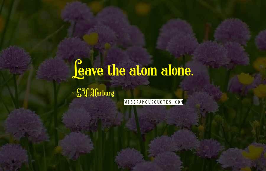 E.Y. Harburg Quotes: Leave the atom alone.