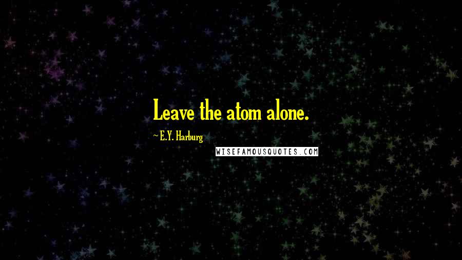 E.Y. Harburg Quotes: Leave the atom alone.