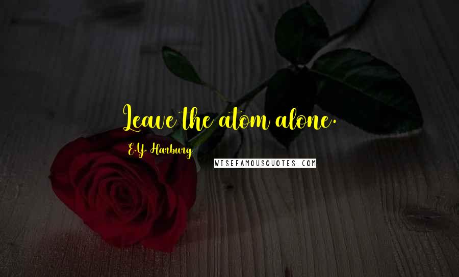 E.Y. Harburg Quotes: Leave the atom alone.