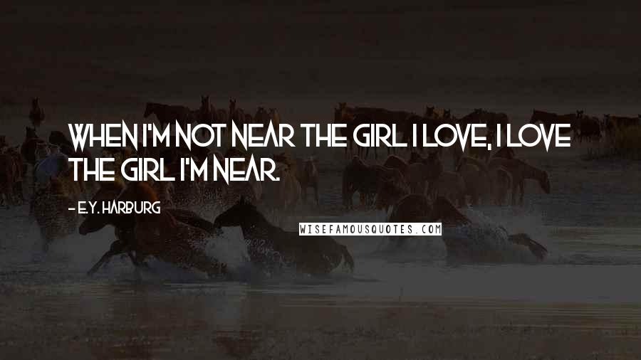 E.Y. Harburg Quotes: When I'm not near the girl I love, I love the girl I'm near.