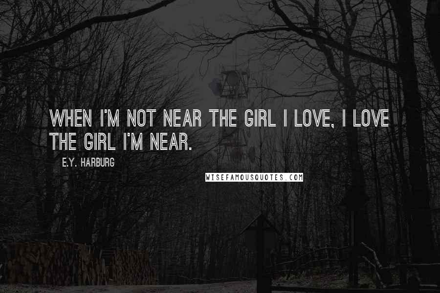 E.Y. Harburg Quotes: When I'm not near the girl I love, I love the girl I'm near.