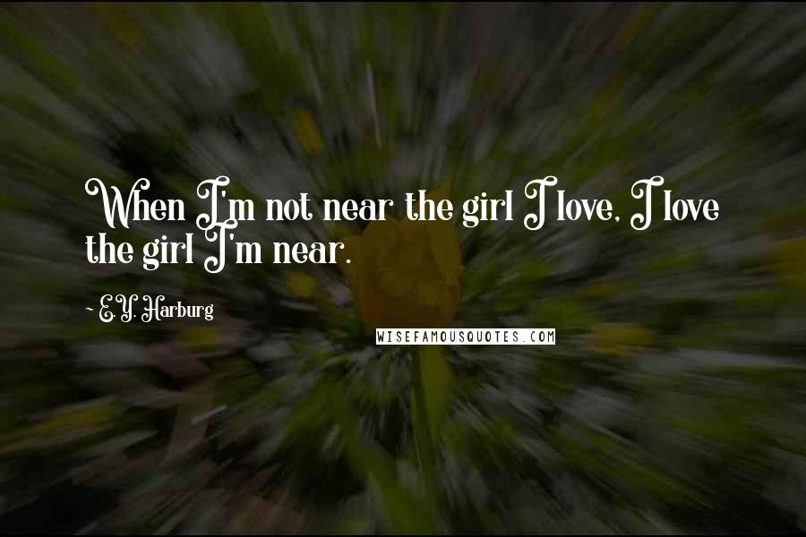 E.Y. Harburg Quotes: When I'm not near the girl I love, I love the girl I'm near.