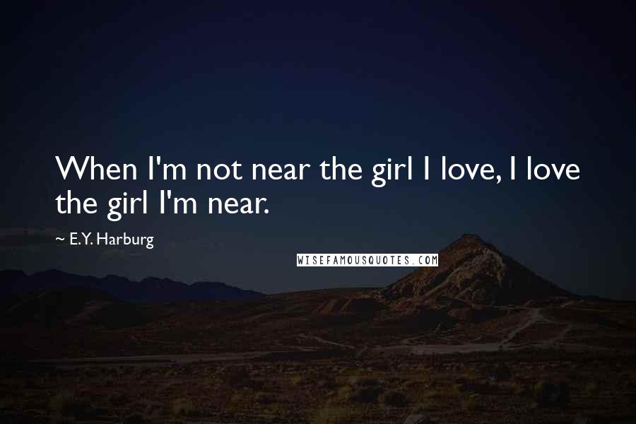 E.Y. Harburg Quotes: When I'm not near the girl I love, I love the girl I'm near.