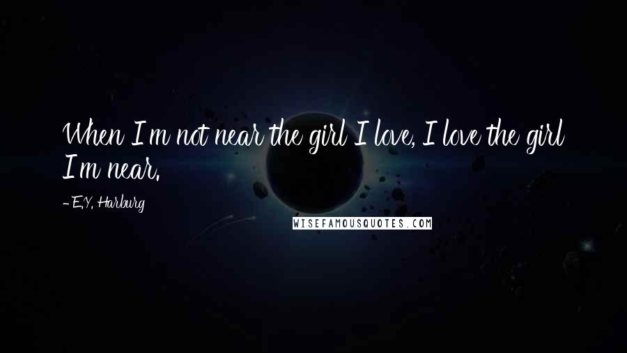 E.Y. Harburg Quotes: When I'm not near the girl I love, I love the girl I'm near.