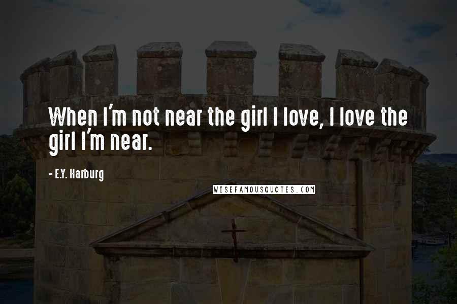 E.Y. Harburg Quotes: When I'm not near the girl I love, I love the girl I'm near.