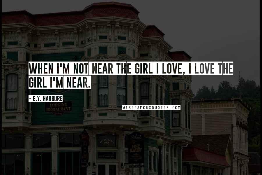 E.Y. Harburg Quotes: When I'm not near the girl I love, I love the girl I'm near.