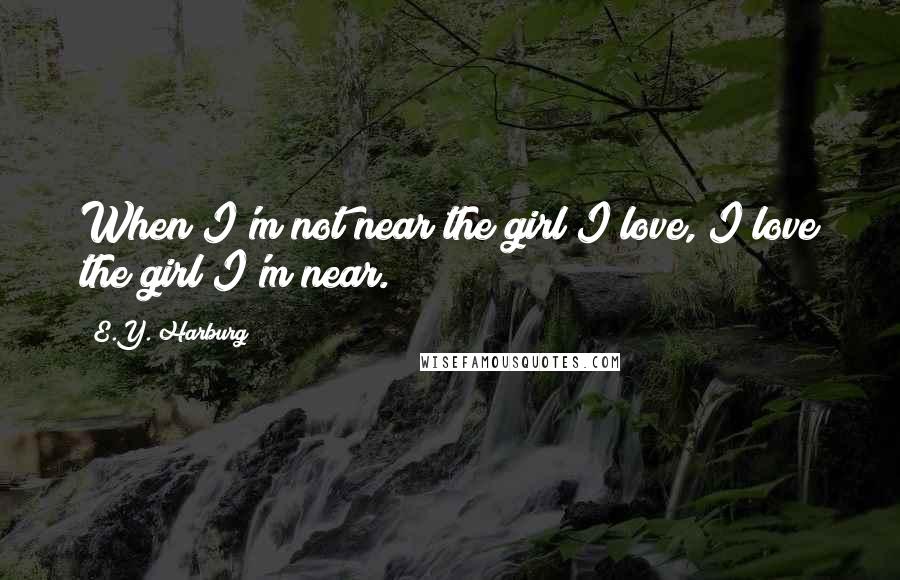 E.Y. Harburg Quotes: When I'm not near the girl I love, I love the girl I'm near.