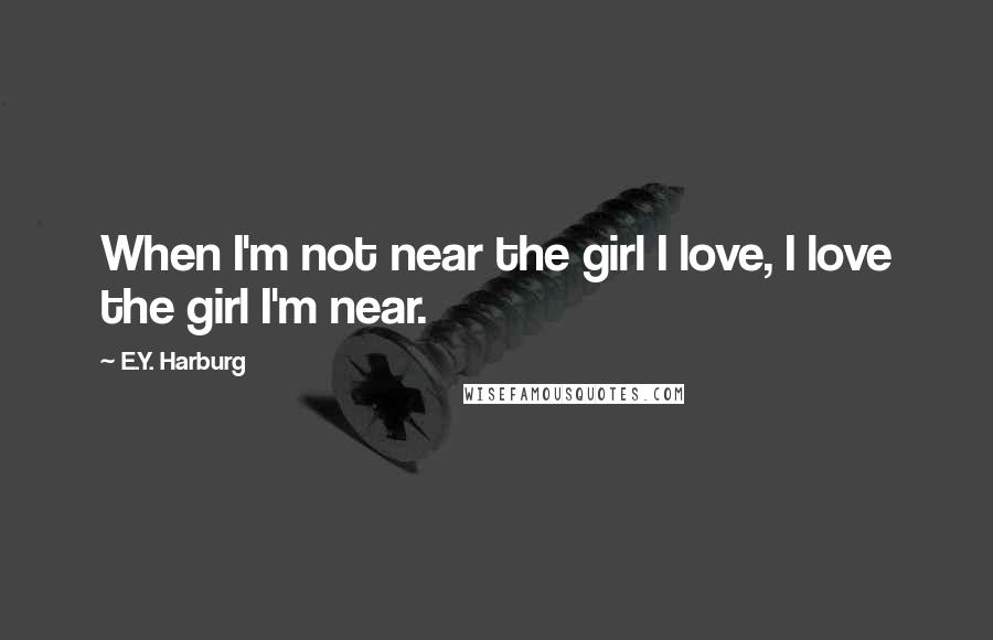 E.Y. Harburg Quotes: When I'm not near the girl I love, I love the girl I'm near.