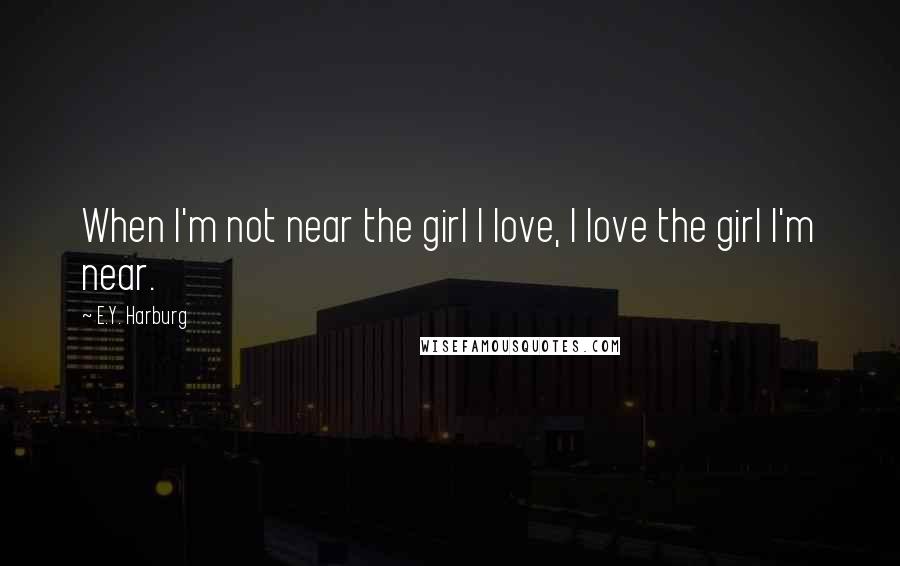 E.Y. Harburg Quotes: When I'm not near the girl I love, I love the girl I'm near.