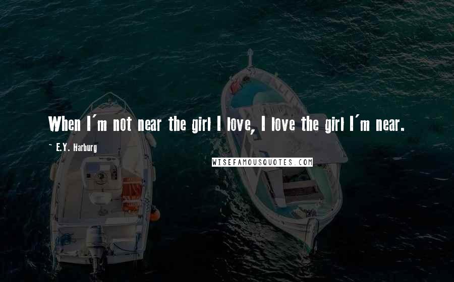 E.Y. Harburg Quotes: When I'm not near the girl I love, I love the girl I'm near.