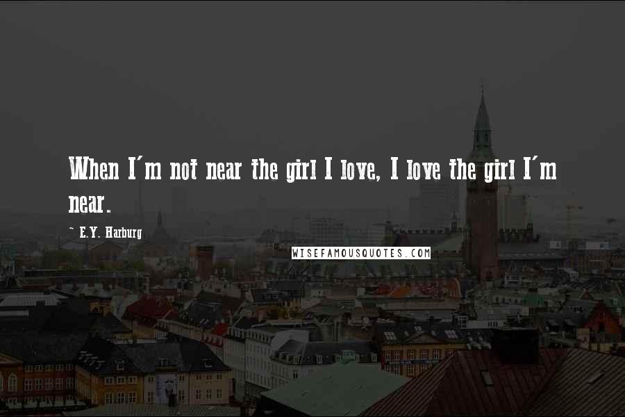 E.Y. Harburg Quotes: When I'm not near the girl I love, I love the girl I'm near.