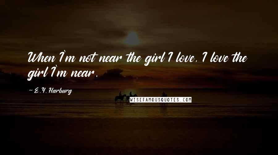 E.Y. Harburg Quotes: When I'm not near the girl I love, I love the girl I'm near.