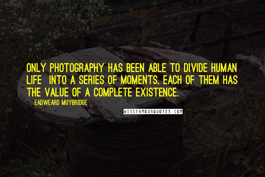 Eadweard Muybridge Quotes: Only photography has been able to divide human life into a series of moments, each of them has the value of a complete existence.