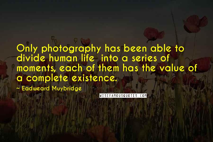 Eadweard Muybridge Quotes: Only photography has been able to divide human life into a series of moments, each of them has the value of a complete existence.