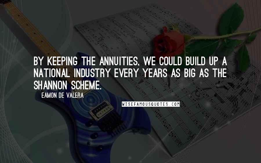 Eamon De Valera Quotes: By keeping the annuities, we could build up a national industry every years as big as the Shannon Scheme.