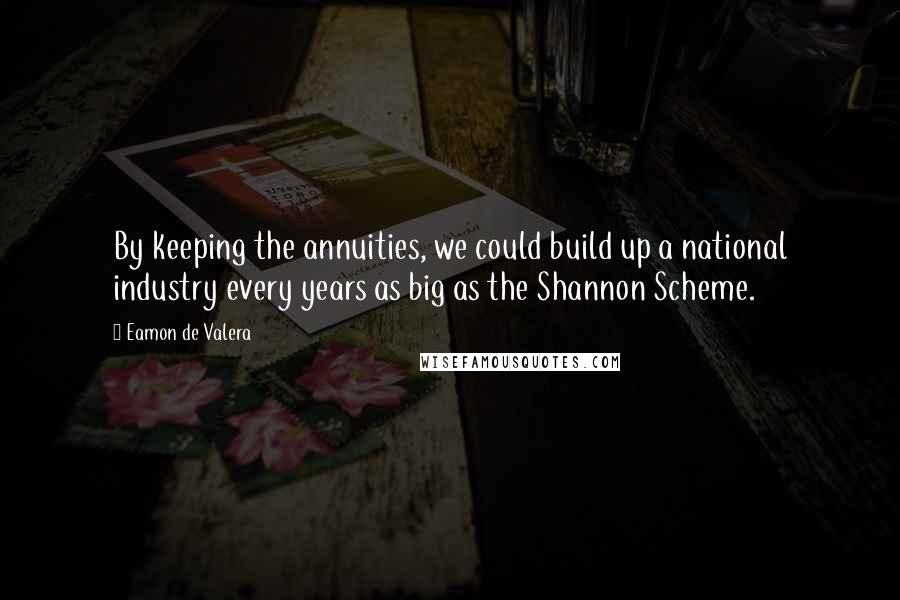 Eamon De Valera Quotes: By keeping the annuities, we could build up a national industry every years as big as the Shannon Scheme.