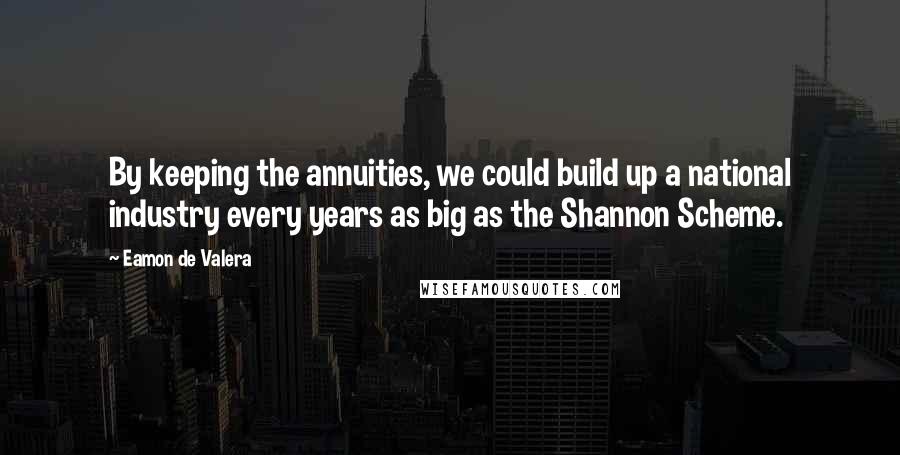 Eamon De Valera Quotes: By keeping the annuities, we could build up a national industry every years as big as the Shannon Scheme.