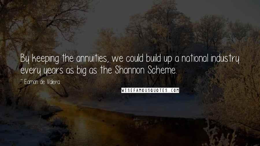 Eamon De Valera Quotes: By keeping the annuities, we could build up a national industry every years as big as the Shannon Scheme.