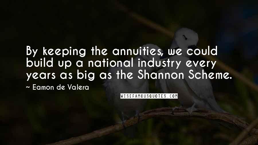 Eamon De Valera Quotes: By keeping the annuities, we could build up a national industry every years as big as the Shannon Scheme.