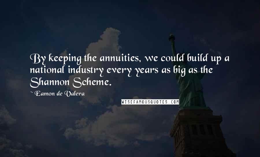 Eamon De Valera Quotes: By keeping the annuities, we could build up a national industry every years as big as the Shannon Scheme.