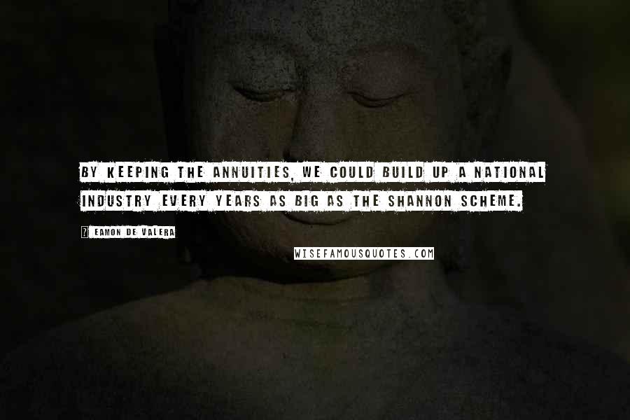 Eamon De Valera Quotes: By keeping the annuities, we could build up a national industry every years as big as the Shannon Scheme.